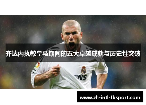 齐达内执教皇马期间的五大卓越成就与历史性突破