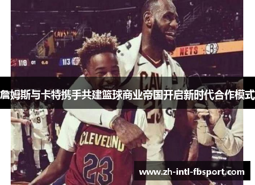 詹姆斯与卡特携手共建篮球商业帝国开启新时代合作模式