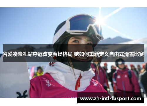 谷爱凌崇礼站夺冠改变赛场格局 她如何重新定义自由式滑雪比赛