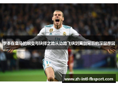 罗本在皇马的蜕变与抉择之路从边路飞侠到离别背后的深层原因